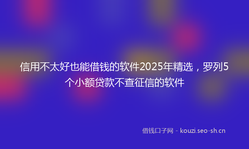 信用不太好也能借钱的软件2025年精选，罗列5个小额贷款不查征信的软件