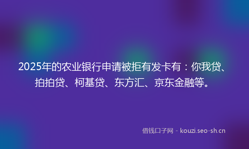 2025年的农业银行申请被拒有发卡有：你我贷、拍拍贷、柯基贷、东方汇、京东金融等。