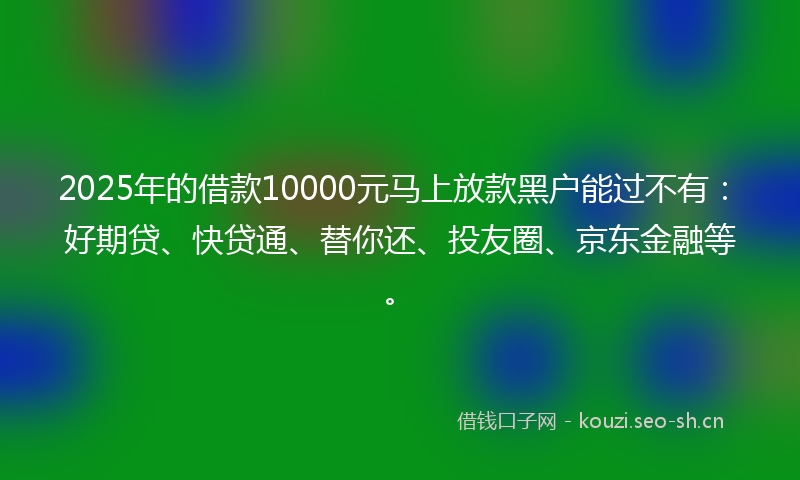 2025年的借款10000元马上放款黑户能过不有：好期贷、快贷通、替你还、投友圈、京东金融等。