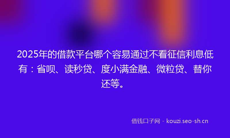 2025年的借款平台哪个容易通过不看征信利息低有：省呗、读秒贷、度小满金融、微粒贷、替你还等。
