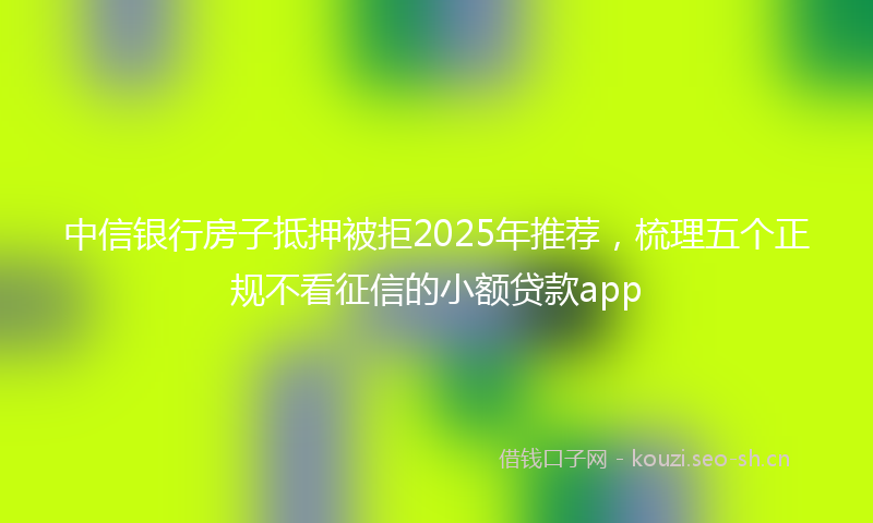 中信银行房子抵押被拒2025年推荐，梳理五个正规不看征信的小额贷款app