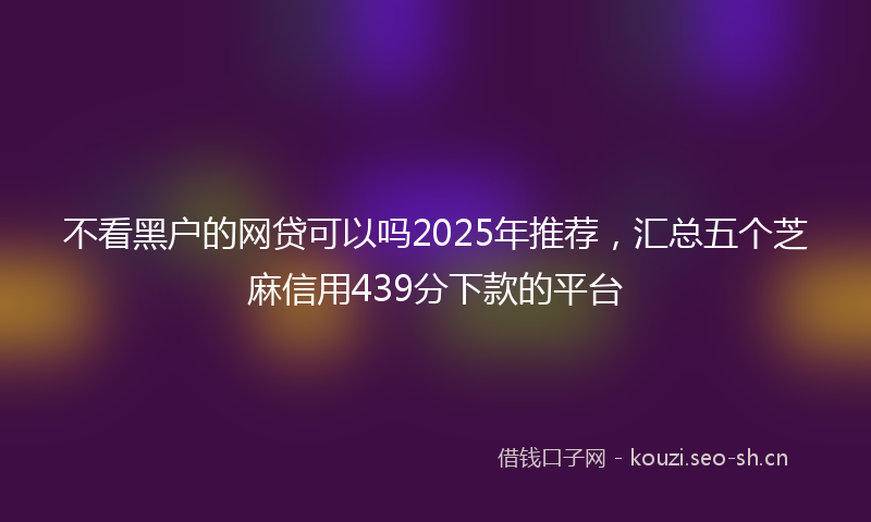 不看黑户的网贷可以吗2025年推荐，汇总五个芝麻信用439分下款的平台