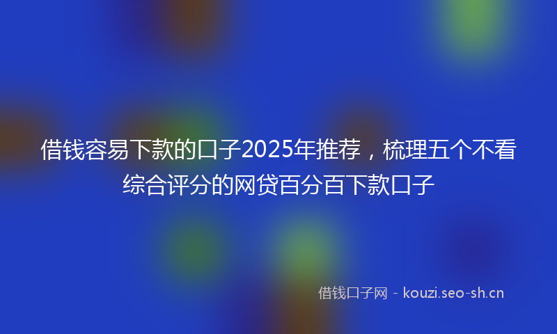 借钱容易下款的口子2025年推荐,梳理五个不看综合评分的网贷百分百下款口子