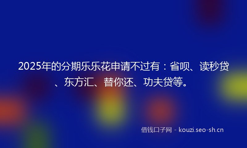 2025年的分期乐乐花申请不过有：省呗、读秒贷、东方汇、替你还、功夫贷等。