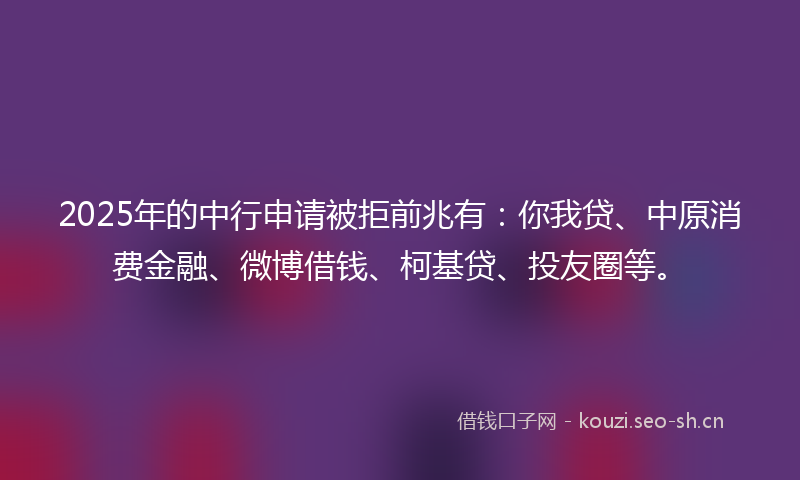 2025年的中行申请被拒前兆有：你我贷、中原消费金融、微博借钱、柯基贷、投友圈等。