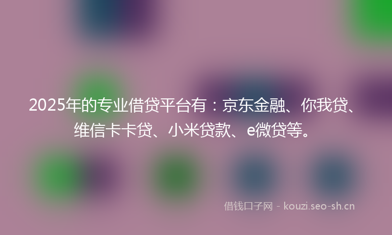 2025年的专业借贷平台有:京东金融、你我贷、维信卡卡贷、小米贷款、e微贷等。