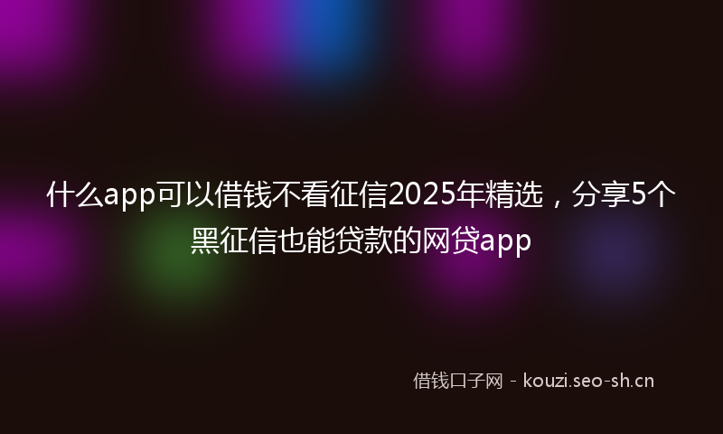 什么app可以借钱不看征信2025年精选，分享5个黑征信也能贷款的网贷app