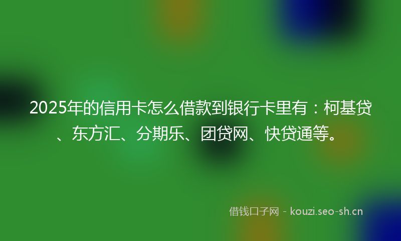 2025年的信用卡怎么借款到银行卡里有:柯基贷、东方汇、分期乐、团贷网、快贷通等。