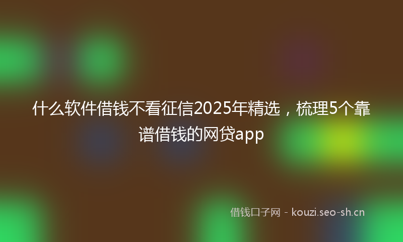 什么软件借钱不看征信2025年精选，梳理5个靠谱借钱的网贷app
