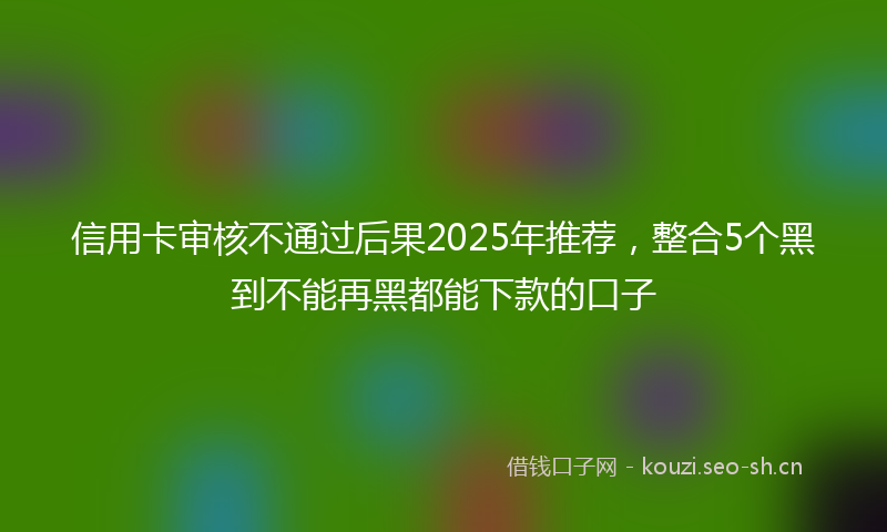 信用卡审核不通过后果2025年推荐，整合5个黑到不能再黑都能下款的口子