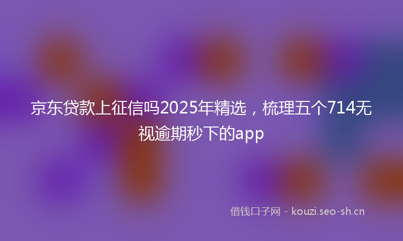 京东贷款上征信吗2025年精选，梳理五个714无视逾期秒下的app