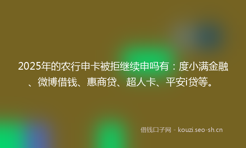 2025年的农行申卡被拒继续申吗有：度小满金融、微博借钱、惠商贷、超人卡、平安i贷等。
