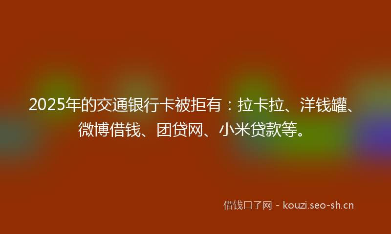 2025年的交通银行卡被拒有：拉卡拉、洋钱罐、微博借钱、团贷网、小米贷款等。