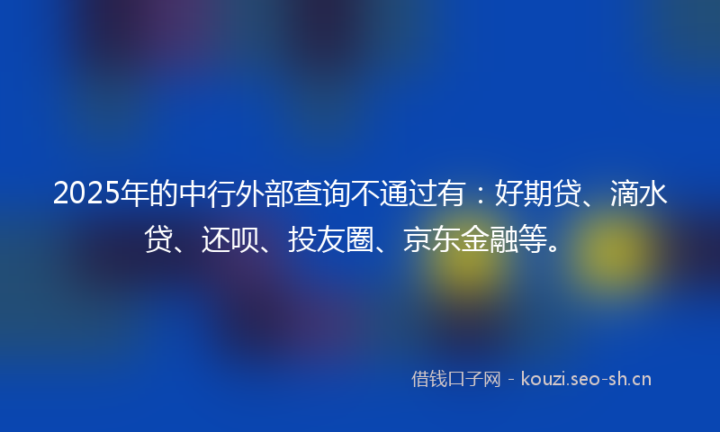 2025年的中行外部查询不通过有：好期贷、滴水贷、还呗、投友圈、京东金融等。