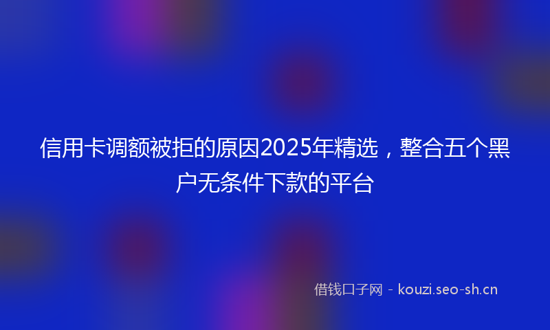 信用卡调额被拒的原因2025年精选，整合五个黑户无条件下款的平台