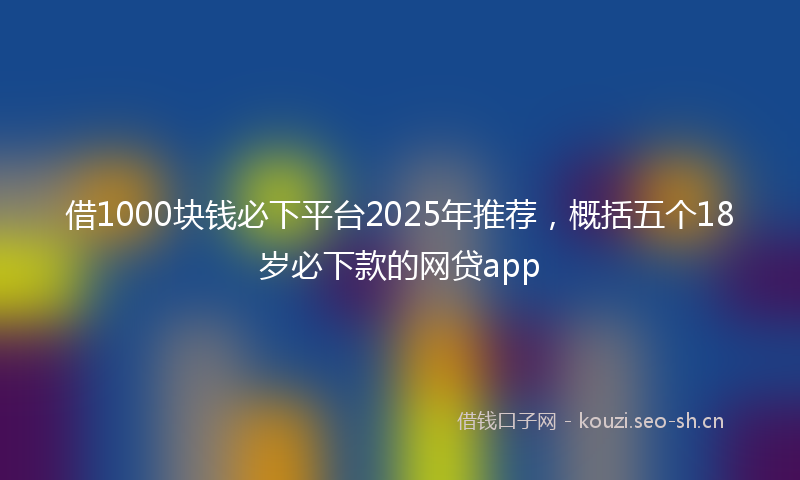 借1000块钱必下平台2025年推荐，概括五个18岁必下款的网贷app