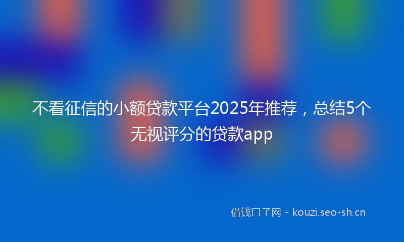 不看征信的小额贷款平台2025年推荐，总结5个无视评分的贷款app