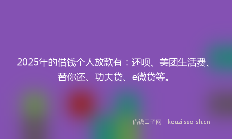 2025年的借钱个人放款有：还呗、美团生活费、替你还、功夫贷、e微贷等。