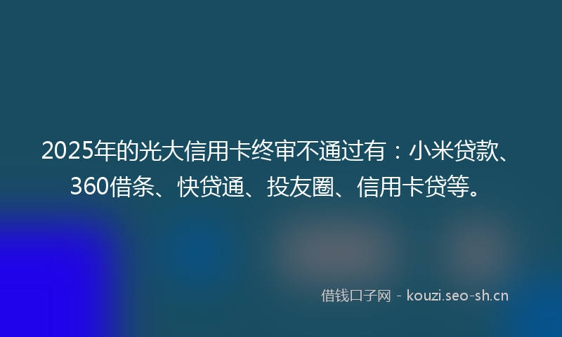 2025年的光大信用卡终审不通过有：小米贷款、360借条、快贷通、投友圈、信用卡贷等。