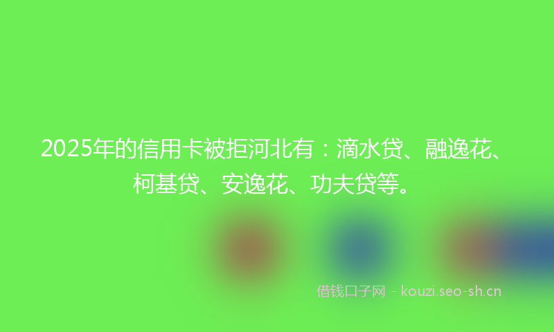 2025年的信用卡被拒河北有：滴水贷、融逸花、柯基贷、安逸花、功夫贷等。
