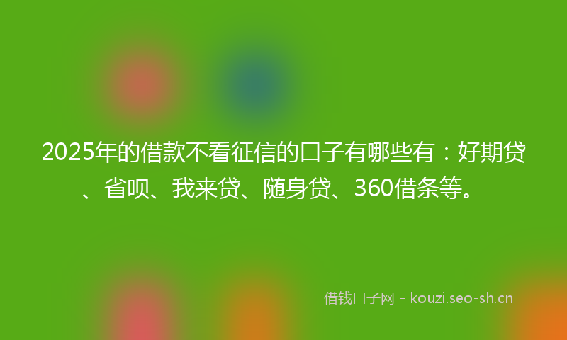 2025年的借款不看征信的口子有哪些有：好期贷、省呗、我来贷、随身贷、360借条等。