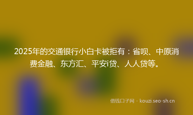 2025年的交通银行小白卡被拒有：省呗、中原消费金融、东方汇、平安i贷、人人贷等。