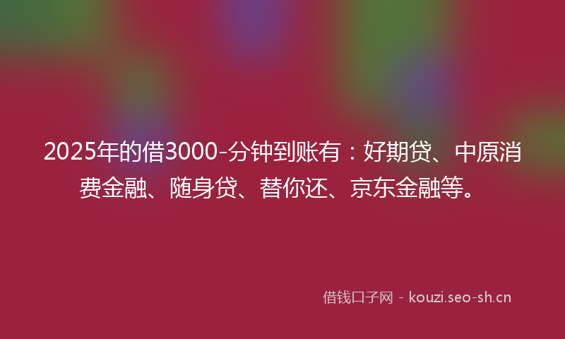 2025年的借3000-分钟到账有：好期贷、中原消费金融、随身贷、替你还、京东金融等。