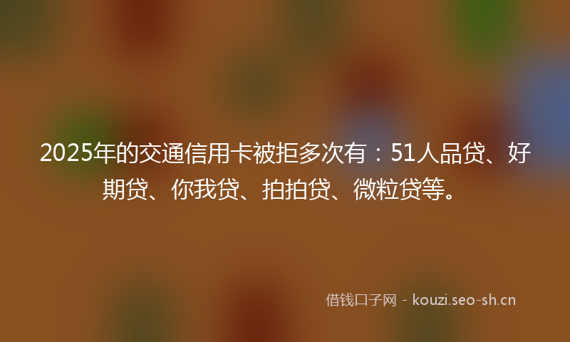 2025年的交通信用卡被拒多次有：51人品贷、好期贷、你我贷、拍拍贷、微粒贷等。