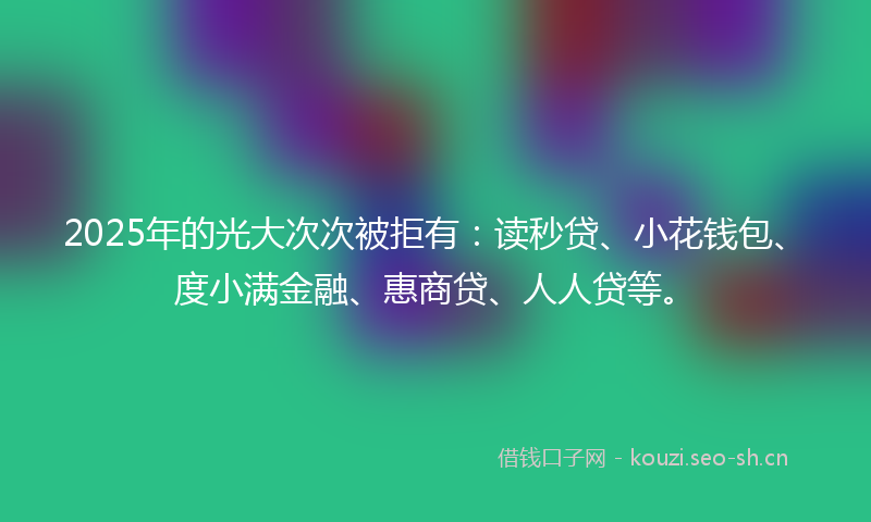 2025年的光大次次被拒有:读秒贷、小花钱包、度小满金融、惠商贷、人人贷等。