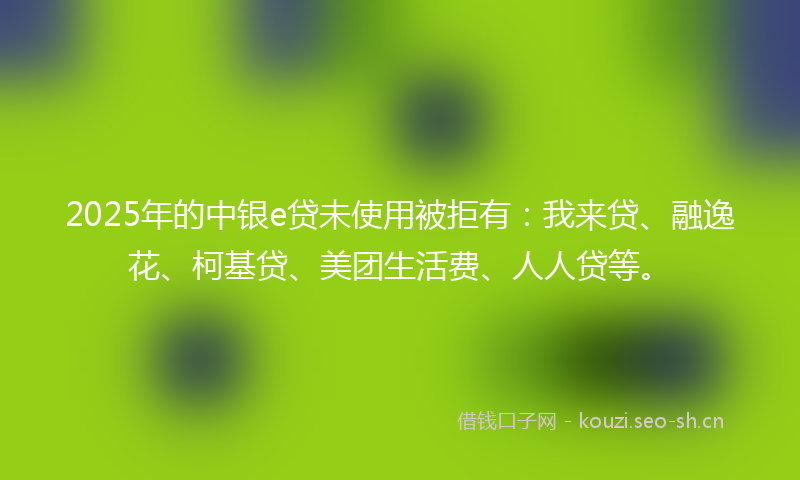 2025年的中银e贷未使用被拒有：我来贷、融逸花、柯基贷、美团生活费、人人贷等。