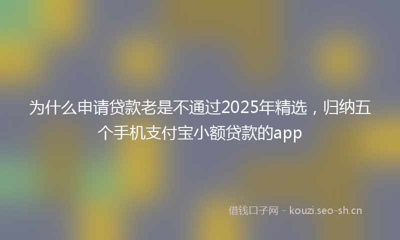 为什么申请贷款老是不通过2025年精选，归纳五个手机支付宝小额贷款的app