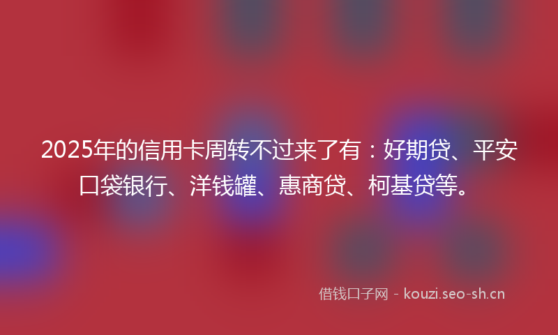2025年的信用卡周转不过来了有：好期贷、平安口袋银行、洋钱罐、惠商贷、柯基贷等。