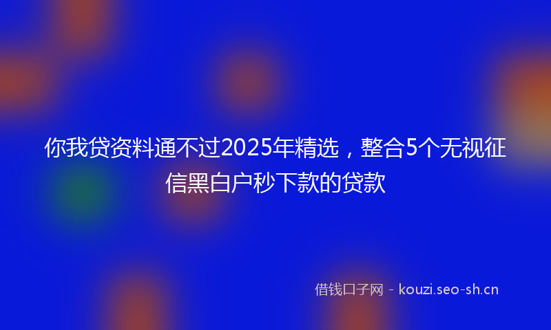 你我贷资料通不过2025年精选，整合5个无视征信黑白户秒下款的贷款