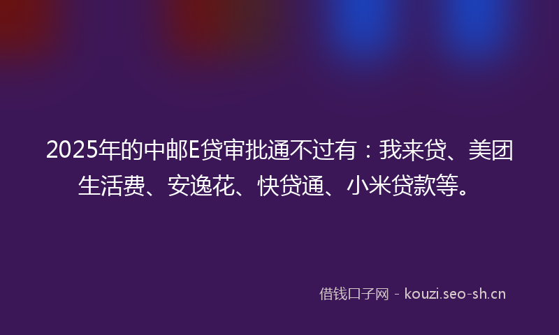 2025年的中邮E贷审批通不过有：我来贷、美团生活费、安逸花、快贷通、小米贷款等。