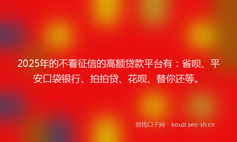 2025年的不看征信的高额贷款平台有：省呗、平安口袋银行、拍拍贷、花呗、替你还等。