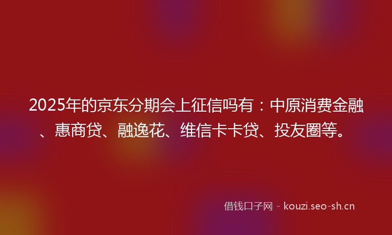 2025年的京东分期会上征信吗有：中原消费金融、惠商贷、融逸花、维信卡卡贷、投友圈等。