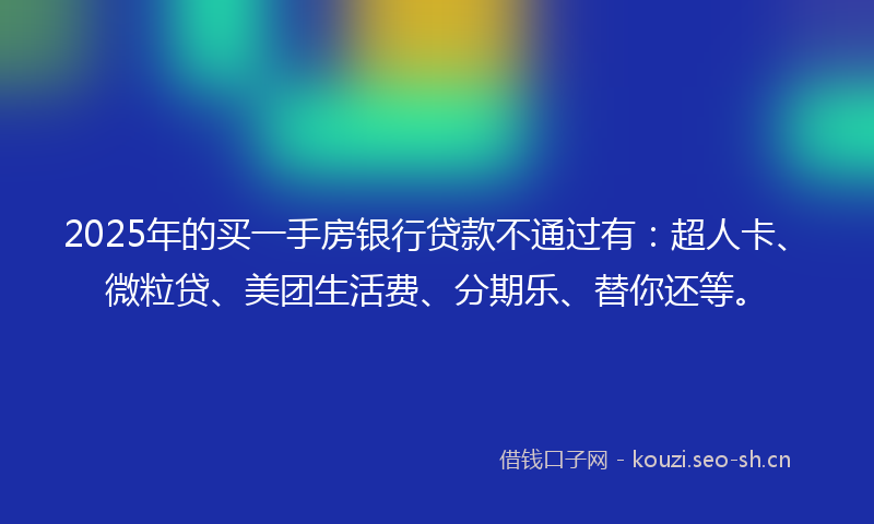 2025年的买一手房银行贷款不通过有：超人卡、微粒贷、美团生活费、分期乐、替你还等。