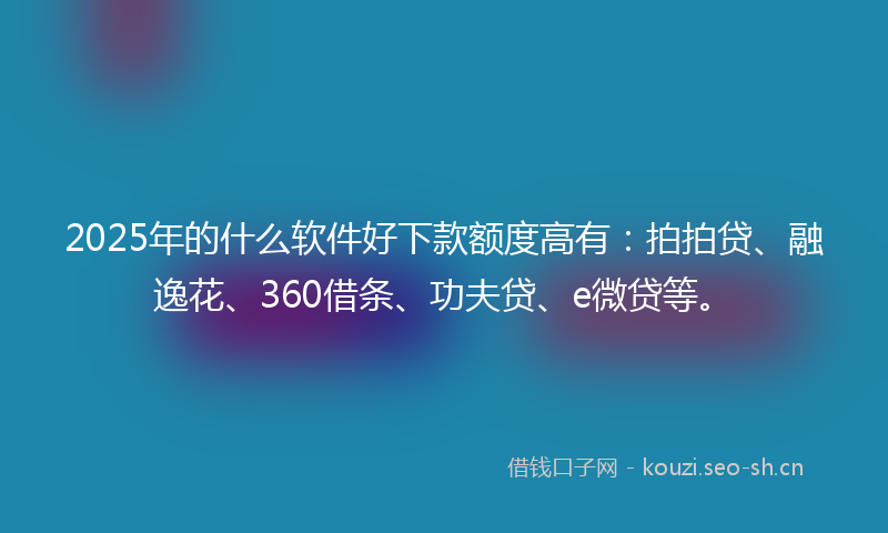 2025年的什么软件好下款额度高有：拍拍贷、融逸花、360借条、功夫贷、e微贷等。