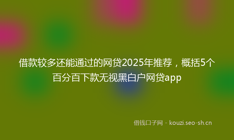 借款较多还能通过的网贷2025年推荐，概括5个百分百下款无视黑白户网贷app