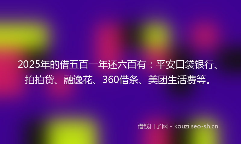 2025年的借五百一年还六百有：平安口袋银行、拍拍贷、融逸花、360借条、美团生活费等。