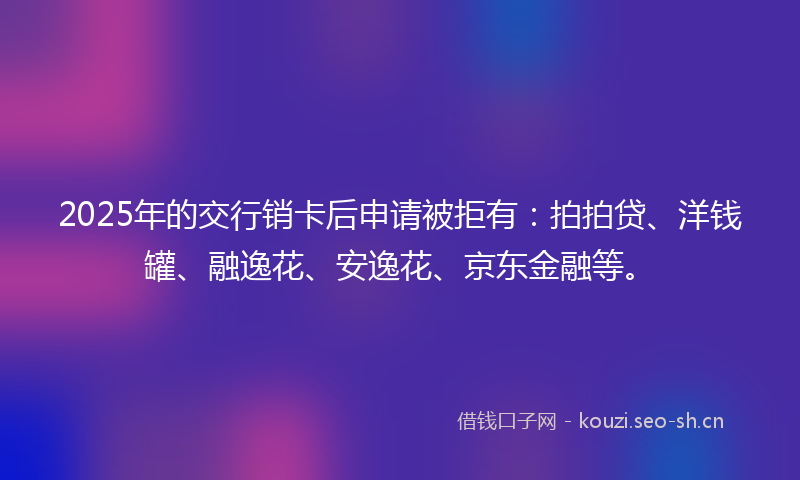 2025年的交行销卡后申请被拒有：拍拍贷、洋钱罐、融逸花、安逸花、京东金融等。