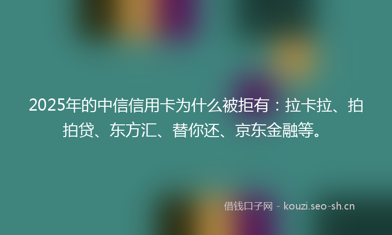 2025年的中信信用卡为什么被拒有：拉卡拉、拍拍贷、东方汇、替你还、京东金融等。