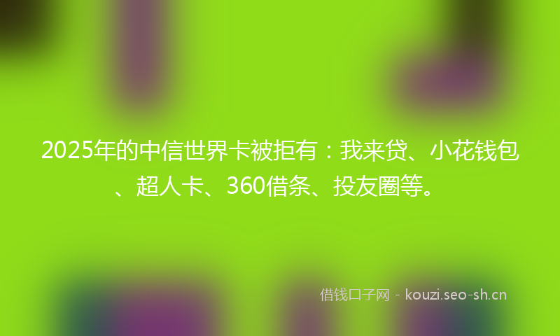 2025年的中信世界卡被拒有：我来贷、小花钱包、超人卡、360借条、投友圈等。