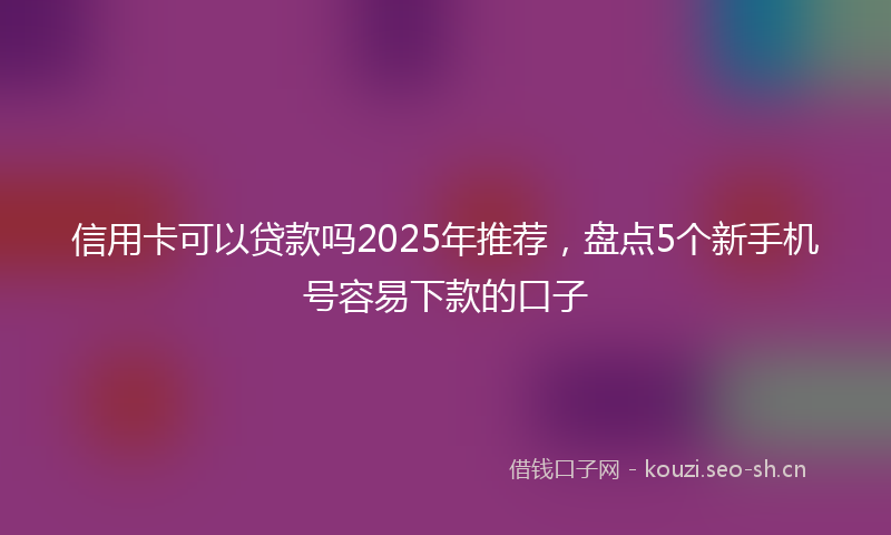 信用卡可以贷款吗2025年推荐，盘点5个新手机号容易下款的口子
