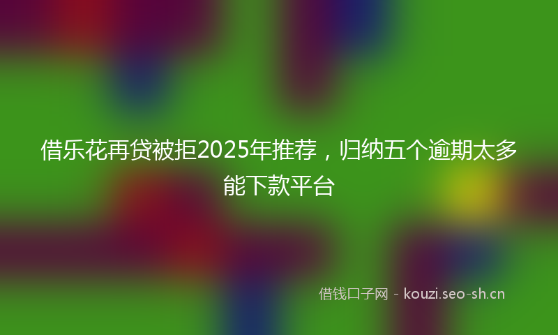 借乐花再贷被拒2025年推荐，归纳五个逾期太多能下款平台