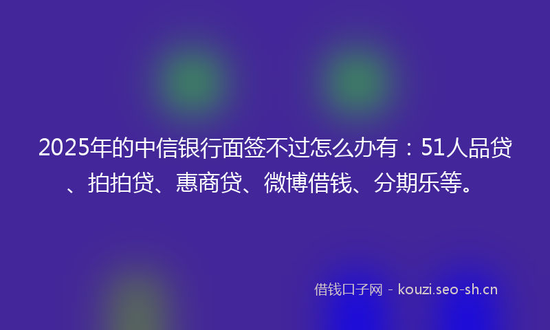 2025年的中信银行面签不过怎么办有：51人品贷、拍拍贷、惠商贷、微博借钱、分期乐等。