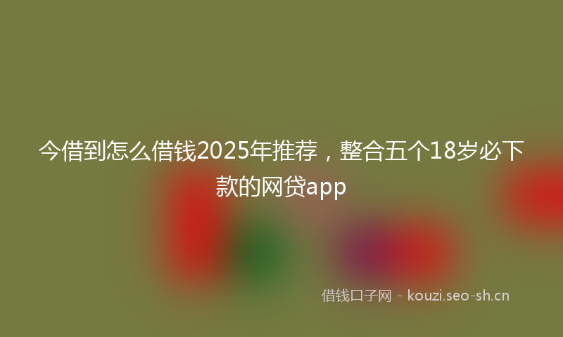 今借到怎么借钱2025年推荐,整合五个18岁必下款的网贷app