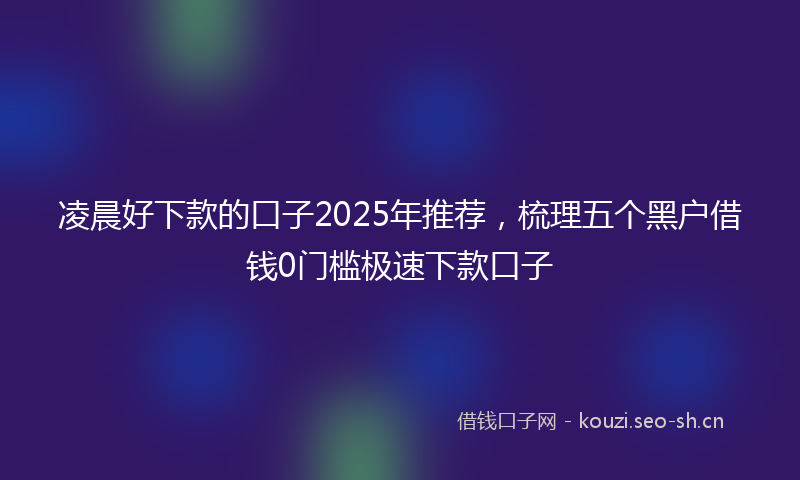 凌晨好下款的口子2025年推荐，梳理五个黑户借钱0门槛极速下款口子