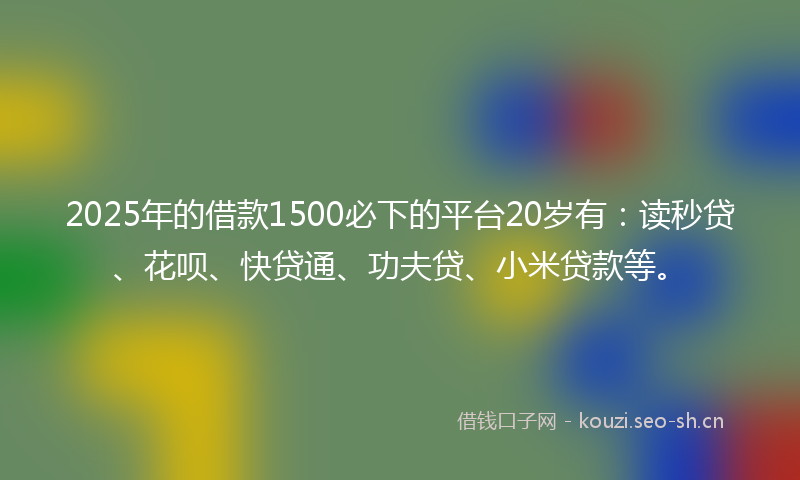 2025年的借款1500必下的平台20岁有：读秒贷、花呗、快贷通、功夫贷、小米贷款等。