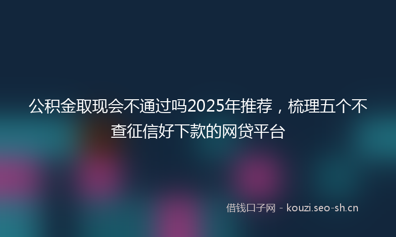 公积金取现会不通过吗2025年推荐，梳理五个不查征信好下款的网贷平台